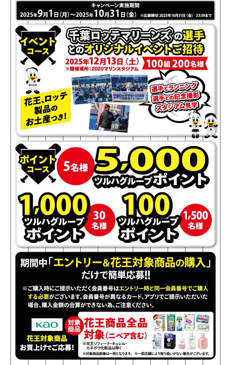 キャンペーン実施期間 2025年9月1日(月)~2025年10月31日(金)※応募締切 2025年10月31日(金) 23:59まで 【イベントコース】千葉ロッテマリーンズの選手とのオリジナルイベントご招待 2025年12月13日(土)※開催場所:ZOZOマリンスタジアム 100組 200名様 花王、ロッテ製品のお土産つき! 選手とランニング選手との記念撮影スタジアム見学 【ポイントコース】5,000ツルハグループポイント:5名様 1,000ツルハグループポイント:30名様 100ツルハグループポイント 1,500名様 期間中「エントリー&花王対象商品の購入」だけで簡単応募!! ※ご購入時にご提示いただく会員番号はエントリー時と同一会員番号でご購入する必要がございます。会員番号が異なるカード、アプリでご提示いただいた場合、購入金額の合算ができない為、ご注意ください。 花王対象商品お買上げでご応募! 対象商品 花王商品全品対象(ニベア含む)※花王ソフィーナ・キュレル・カネボウ化粧品は除く※対象商品画像は一例となります。 ※一部店舗により取り扱いがない場合がございます。