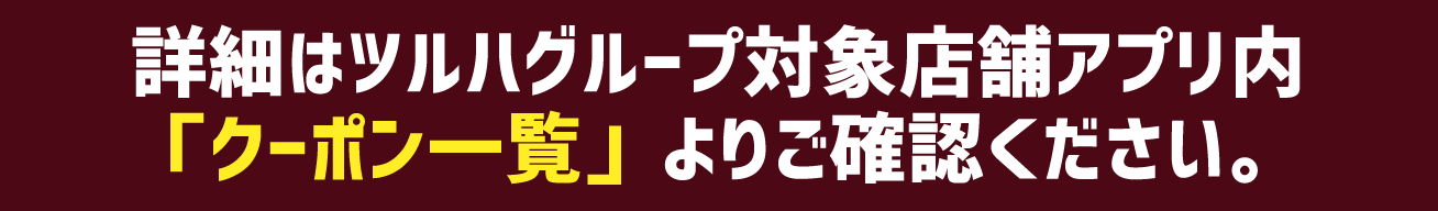 詳細はツルハグループ対象店舗アプリ内「クーポン一覧」よりご確認ください。