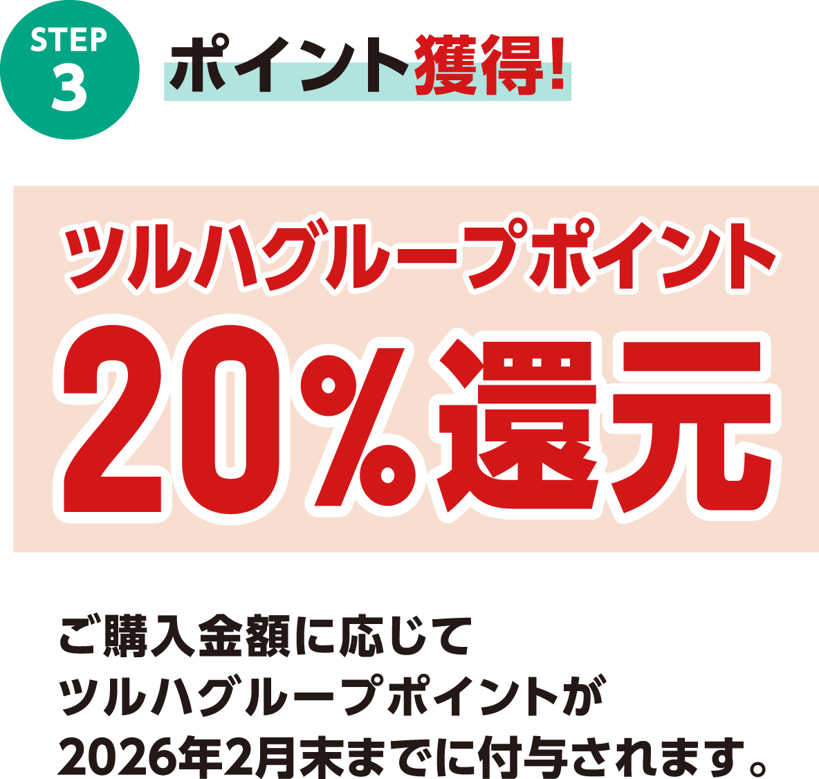 STEP3 ポイント獲得！ツルハグループポイント20％還元 ご購入金額に応じてツルハグループポイントが2026年2月末までに付与されます。