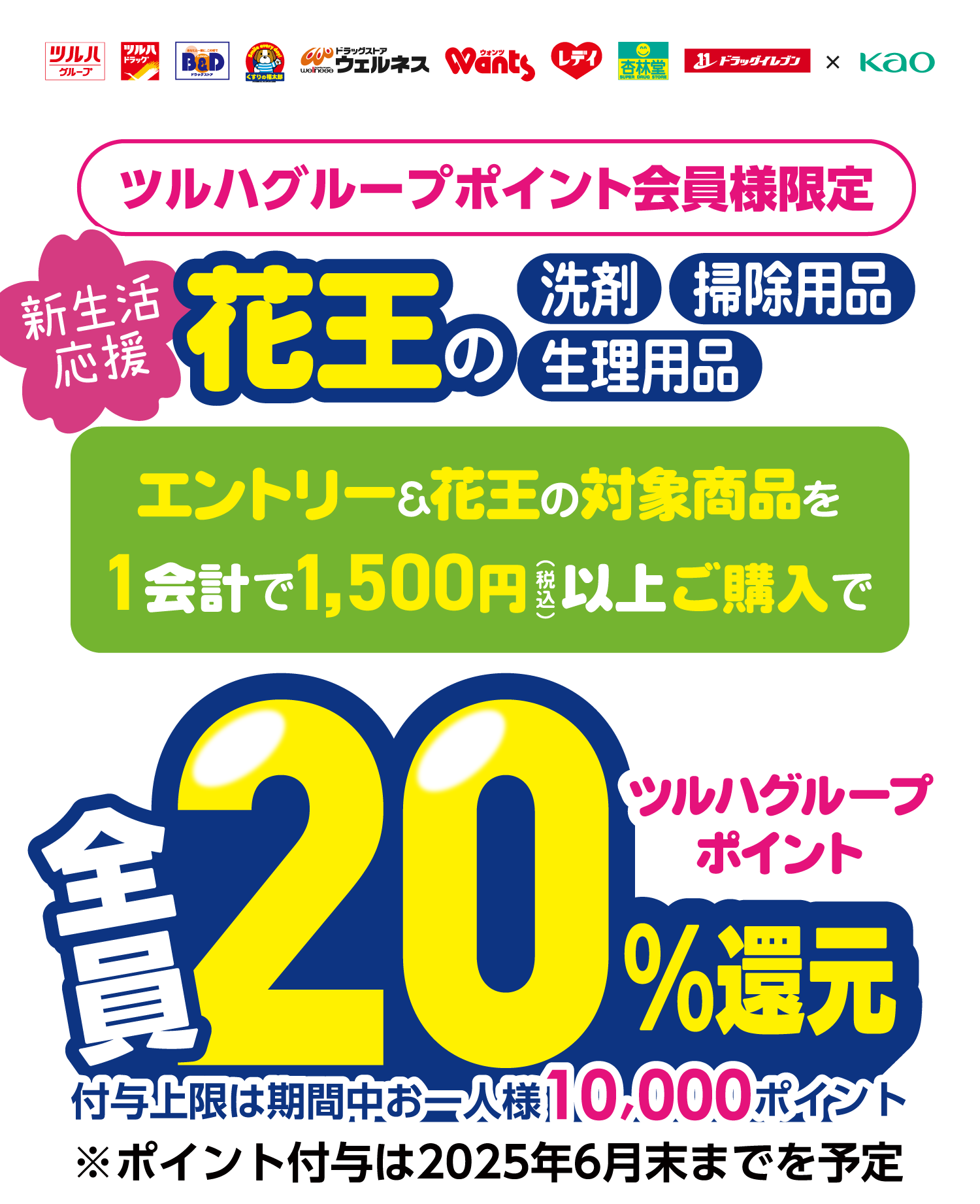 ツルハグループポイント会員様限定。新生活応援。花王の洗剤・掃除用品・生理用品、エントリー&花王の対象商品を1会計で1,500円(税込)以上ご購入で全員ツルハグループポイント20%還元。付与上限は期間中お一人様10,000ポイント。※ポイント付与は2025年6月末までを予定