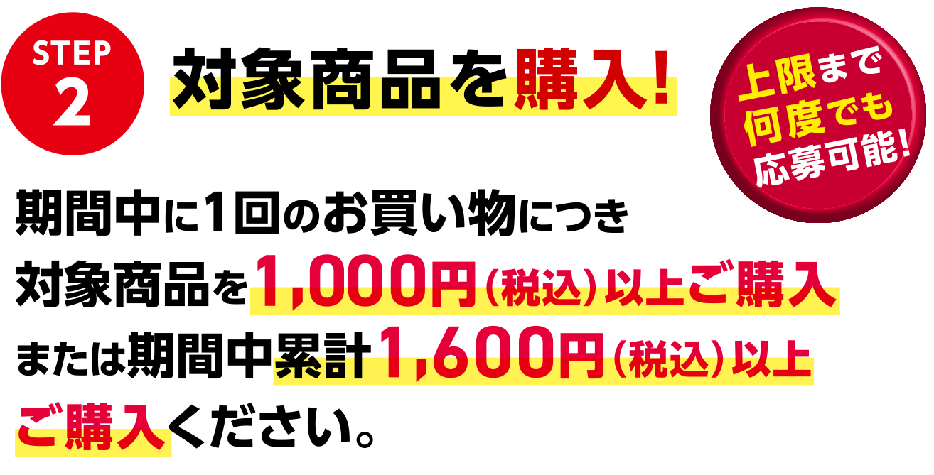 STEP2 対象商品を購入！ 期間中に1回のお買い物につき対象商品を1,000円（税込）以上ご購入 または期間中累計1,600円（税込）以上ご購入 ください。 上限まで何度でも応募可能！