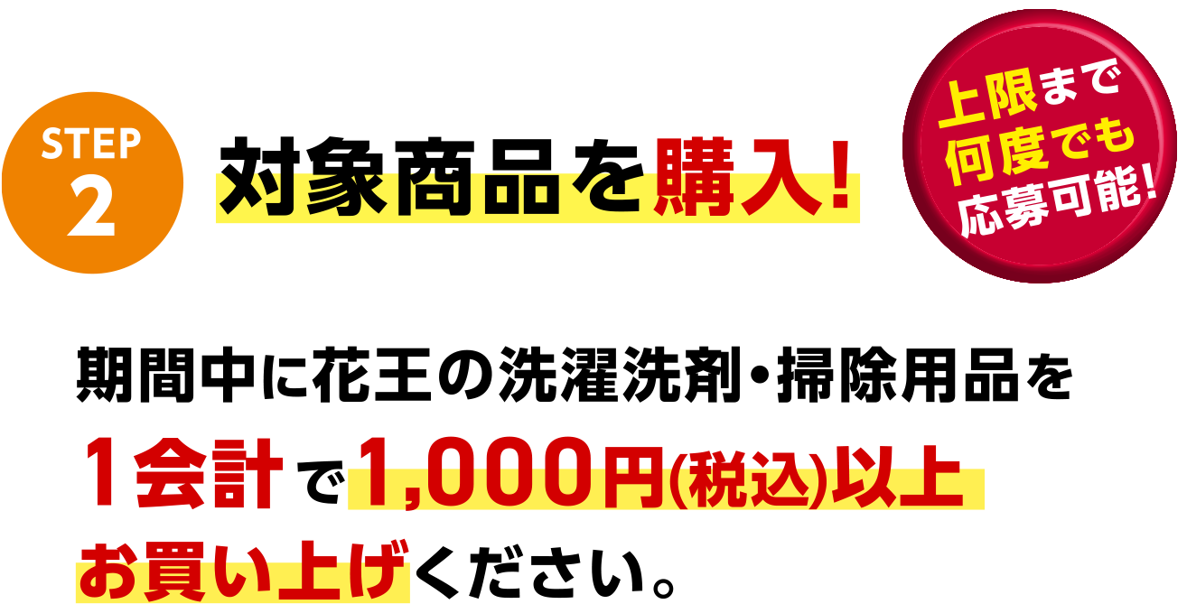 STEP2 対象商品を購入！ 期間中に花王の洗濯洗剤・掃除用品を1会計で1,000円(税込)以上お買い上げください。 上限まで何度でも応募可能！
