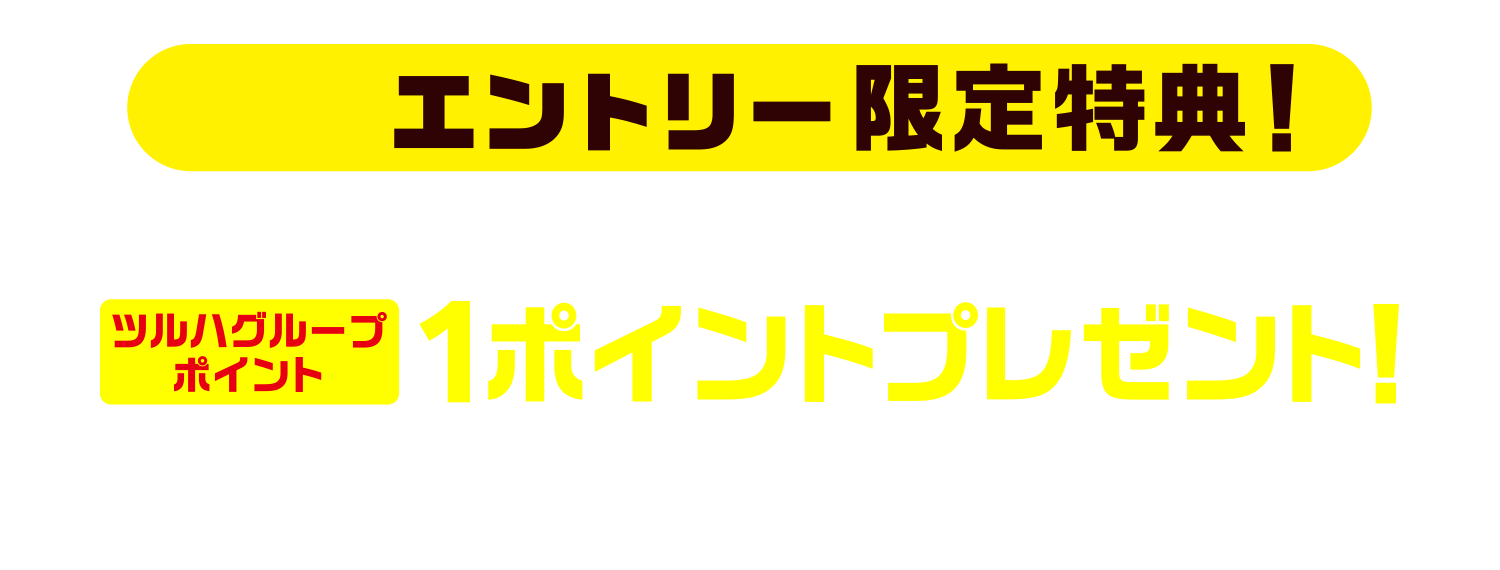事前エントリー限定特典!今ならエントリー特典として“もれなく”ツルハグループポイント1ポイントプレゼント!!※ポイント付与は2026年2月末までを予定※2025年10月31日(金)23:59:59までのエントリーが特典対象となります。
