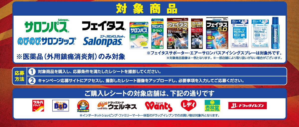 対象商品：サロンパス、フェイタス、のびのびサロンシップ、エアーサロンパス ジェットα。※医薬品(外用鎮痛消炎剤)のみ対象。※フェイタスサポーター·エアーサロンパスアイシングスプレーは対象外です。※対象商品画像は一例となります。※一部店舗により取り扱いがない場合がございます。／応募方法：1.対象商品を購入し、応募条件を満たしたレシートを撮影してください。2.キャンペーン応募サイトにアクセスし、撮影したレシート画像をアップロードし、必要事項を入力してご応募ください。／ご購入レシートの対象店舗は、ツルハドラッグ・B&Dドラッグストア・くすりの福太郎・ドラッグストアウェルネス・ウォンツ・くすりのレデイ・杏林堂・ドラッグイレブン。※インターネットショッピング·ファミリーマートー体型のドラッグイレブンでのお買い物は対象外となります。