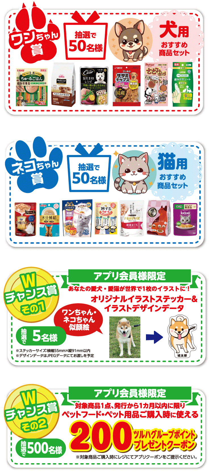 ワンちゃん賞：犬用おすすめ商品セット抽選で50名様。ネコちゃん賞：猫用おすすめ商品セット抽選で50名様。Wチャンスその1：アプリ会員様限定。あなたの愛犬・愛猫が世界で1枚のイラストに！ワンちゃん・ネコちゃん似顔絵オリジナルイラストステッカー＆イラストデザインデータを抽選で5名様。Wチャンスその2：アプリ会員様限定。対象商品1点、発行から1カ月以内に限りペットフード・ペット用品ご購入時に使える200ツルハグループポイントプレゼントクーポンを抽選で200名様